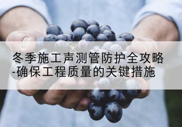 容县冬季施工声测管有哪些防护要点？-冬季施工声测管防护全攻略-确保工程质量的关键措施